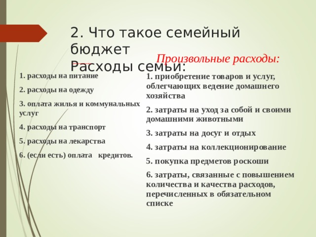 2. Что такое семейный бюджет  Расходы семьи: Обязательные расходы: Произвольные расходы: 1. расходы на питание 2. расходы на одежду 3. оплата жилья и коммунальных услуг 4. расходы на транспорт 5. расходы на лекарства 6. (если есть) оплата  кредитов.  1. приобретение товаров и услуг, облегчающих ведение домашнего хозяйства 2. затраты на уход за собой и своими домашними животными 3. затраты на досуг и отдых 4. затраты на коллекционирование 5. покупка предметов роскоши 6. затраты, связанные с повышением количества и качества расходов, перечисленных в обязательном списке 