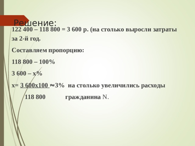  Решение:   122 400 – 118 800 = 3 600 р. (на столько выросли затраты за 2-й год. Составляем пропорцию: 118 800 – 100% 3 600 – х% х= 3 600х100  3% на столько увеличились расходы   118 800  гражданина N . 