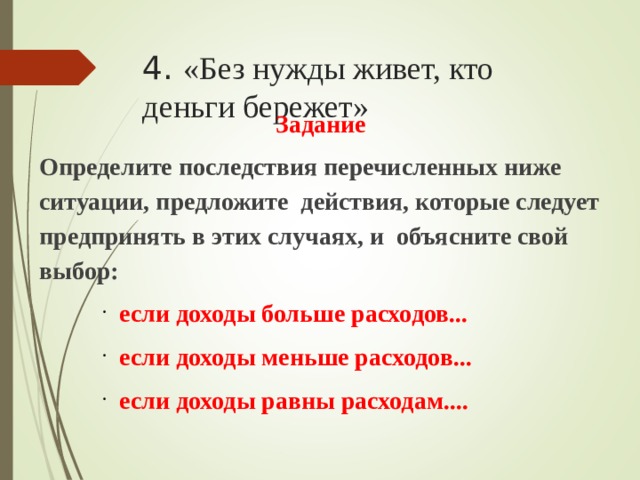 4. «Без нужды живет, кто деньги бережет» Задание Определите последствия перечисленных ниже ситуации, предложите действия, которые следует предпринять в этих случаях, и объясните свой выбор: если доходы больше расходов... если доходы меньше расходов... если доходы равны расходам.... если доходы больше расходов... если доходы меньше расходов... если доходы равны расходам.... если доходы больше расходов... если доходы меньше расходов... если доходы равны расходам....  