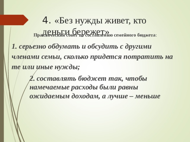 4. «Без нужды живет, кто деньги бережет» Практический совет по составлению семейного бюджета : 1. серьезно обдумать и обсудить с другими членами семьи, сколько придется потратить на те или иные нужды; 2. составлять бюджет так, чтобы намечаемые расходы были равны ожидаемым доходам, а лучше – меньше 2. составлять бюджет так, чтобы намечаемые расходы были равны ожидаемым доходам, а лучше – меньше 2. составлять бюджет так, чтобы намечаемые расходы были равны ожидаемым доходам, а лучше – меньше 