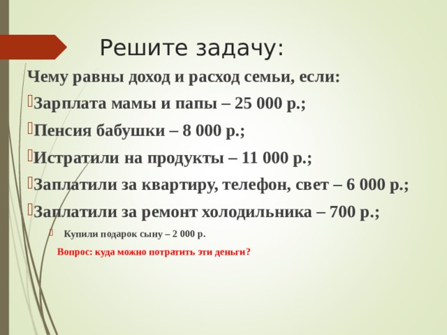 Решите задачу: Чему равны доход и расход семьи, если: Зарплата мамы и папы – 25 000 р.; Пенсия бабушки – 8 000 р.; Истратили на продукты – 11 000 р.; Заплатили за квартиру, телефон, свет – 6 000 р.; Заплатили за ремонт холодильника – 700 р.; Купили подарок сыну – 2 000 р. Купили подарок сыну – 2 000 р.  Вопрос: куда можно потратить эти деньги?  Вопрос: куда можно потратить эти деньги?  