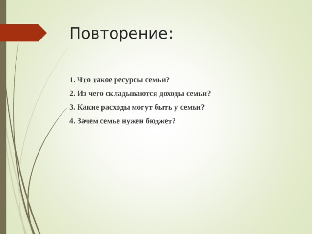 Повторение: 1. Что такое ресурсы семьи? 2. Из чего складываются доходы семьи? 3. Какие расходы могут быть у семьи? 4. Зачем семье нужен бюджет?  
