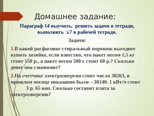 Домашнее задание: Параграф 14 выучить, решить задачи в тетради, выполнить з.7 в рабочей тетради. Задачи: В какой расфасовке стиральный порошок выгоднее купить хозяйке, если известно, что пакет весом 1,5 кг стоит 150 р., а пакет весом 500 г стоит 60 р.? Сколько денег она сэкономит? На счетчике электроэнергии стоит число 30263, в прошлом месяце показания были – 30140. 1 кВт/ч стоит  3 р. 65 коп. Сколько составит плата за  электроэнергию?    