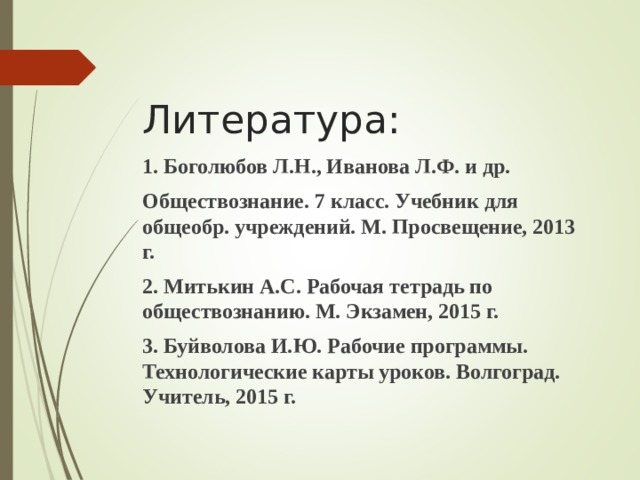  Литература:   1. Боголюбов Л.Н., Иванова Л.Ф. и др. Обществознание. 7 класс. Учебник для общеобр. учреждений. М. Просвещение, 2013 г. 2. Митькин А.С. Рабочая тетрадь по обществознанию. М. Экзамен, 2015 г. 3. Буйволова И.Ю. Рабочие программы. Технологические карты уроков. Волгоград. Учитель, 2015 г. 