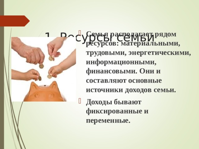  1. Ресурсы семьи   Семья располагает рядом ресурсов: материальными, трудовыми, энергетическими, информационными, финансовыми. Они и составляют основные источники доходов семьи. Доходы бывают фиксированные и переменные.  