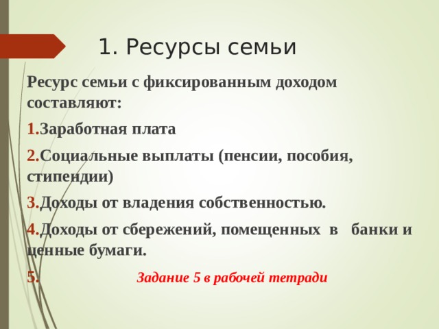 1. Ресурсы семьи Ресурс семьи с фиксированным доходом составляют: Заработная плата Социальные выплаты (пенсии, пособия, стипендии) Доходы от владения собственностью. Доходы от сбережений, помещенных в банки и ценные бумаги.  Задание 5 в рабочей тетради  