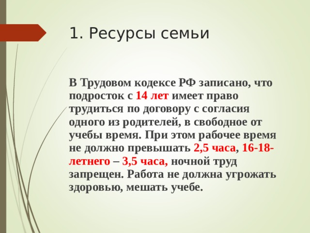 1. Ресурсы семьи В Трудовом кодексе РФ записано, что подросток с 14 лет имеет право трудиться по договору с согласия одного из родителей, в свободное от учебы время. При этом рабочее время не должно превышать 2,5 часа , 16-18-летнего – 3,5 часа, ночной труд запрещен. Работа не должна угрожать здоровью, мешать учебе.  