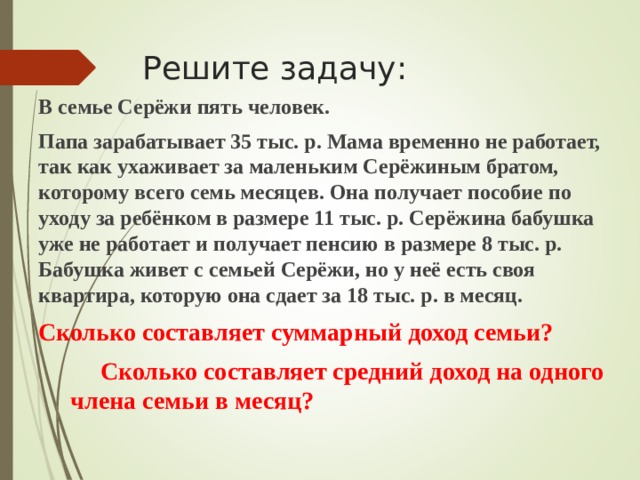 Решите задачу: В семье Серёжи пять человек. Папа зарабатывает 35 тыс. р. Мама временно не работает, так как ухаживает за маленьким Серёжиным братом, которому всего семь месяцев. Она получает пособие по уходу за ребёнком в размере 11 тыс. р. Серёжина бабушка уже не работает и получает пенсию в размере 8 тыс. р. Бабушка живет с семьей Серёжи, но у неё есть своя квартира, которую она сдает за 18 тыс. р. в месяц. Сколько составляет суммарный доход семьи?  Сколько составляет средний доход на одного  члена семьи в месяц?  