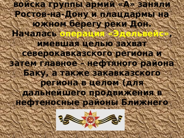 24 июля 1942 года немецкие войска группы армий «А» заняли Ростов-на-Дону и плацдармы на южном берегу реки Дон. Началась  операция «Эдельвейс» ,  имевшая целью захват северокавказского региона и затем главное – нефтяного района Баку, а также закавказского региона в целом (для дальнейшего продвижения в нефтеносные районы Ближнего Востока). 