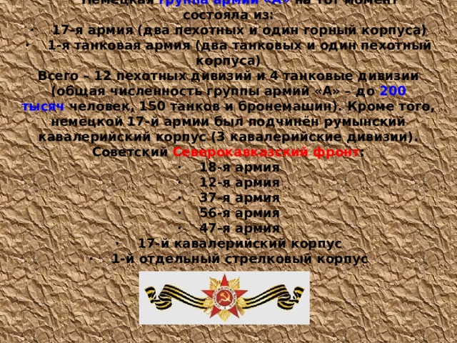 Немецкая  группа армий «А»  на тот момент состояла из: ·          17-я армия (два пехотных и один горный корпуса) ·          1-я танковая армия (два танковых и один пехотный корпуса) Всего – 12 пехотных дивизий и 4 танковые дивизии (общая численность группы армий «А» – до  200 тысяч  человек, 150 танков и бронемашин). Кроме того, немецкой 17-й армии был подчинён румынский кавалерийский корпус (3 кавалерийские дивизии). Советский  Северокавказский фронт : ·          18-я армия ·          12-я армия ·          37-я армия ·          56-я армия ·          47-я армия ·          17-й кавалерийский корпус ·          1-й отдельный стрелковый корпус 