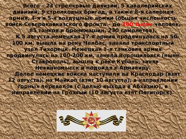  Всего – 23 стрелковые дивизии, 5 кавалерийских дивизий, 9 стрелковых бригад, а также 8-я саперная армия, 4-я и 5-я воздушные армии (общая численность войск Северокавказского фронта – до  200 тысяч  человек, 85 танков и бронемашин, 230 самолётов). К 5 августа немецкая 17-я армия продвинулась на 50-100 км, вышла на реку Челбас, заняла транспортный узел Тихорецк. Немецкая 1-я танковая армия продвинулась на 100-200 км, заняла Ворошиловск (ныне – Ставрополь), вышла к реке Кубань, заняв Невинномысск и подойдя к Армавиру. Далее немецкие войска наступали на Краснодар (взят 12 августа), на Майкоп (взят 10 августа), в направлении горных перевалов (с целью выхода в Абхазию), в направлении на Грозный (10 августа взят Пятигорск).   