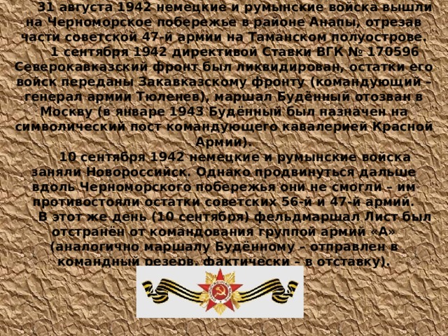  31 августа 1942 немецкие и румынские войска вышли на Черноморское побережье в районе Анапы, отрезав части советской 47-й армии на Таманском полуострове. 1 сентября 1942 директивой Ставки ВГК № 170596 Северокавказский фронт был ликвидирован, остатки его войск переданы Закавказскому фронту (командующий – генерал армии Тюленев), маршал Будённый отозван в Москву (в январе 1943 Будённый был назначен на символический пост командующего кавалерией Красной Армии). 10 сентября 1942 немецкие и румынские войска заняли Новороссийск. Однако продвинуться дальше вдоль Черноморского побережья они не смогли – им противостояли остатки советских 56-й и 47-й армий. В этот же день (10 сентября) фельдмаршал Лист был отстранён от командования группой армий «А» (аналогично маршалу Будённому – отправлен в командный резерв, фактически – в отставку).  