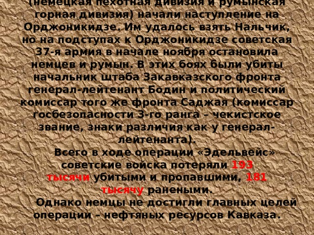 25 октября немецкие и румынские войска (немецкая пехотная дивизия и румынская горная дивизия) начали наступление на Орджоникидзе. Им удалось взять Нальчик, но на подступах к Орджоникидзе советская 37-я армия в начале ноября остановила немцев и румын. В этих боях были убиты начальник штаба Закавказского фронта генерал-лейтенант Бодин и политический комиссар того же фронта Саджая (комиссар госбезопасности 3-го ранга – чекистское звание, знаки различия как у генерал-лейтенанта). Всего в ходе операции «Эдельвейс» советские войска потеряли  193 тысячи  убитыми и пропавшими,  181 тысячу  ранеными.   Однако немцы не достигли главных целей операции – нефтяных ресурсов Кавказа. 