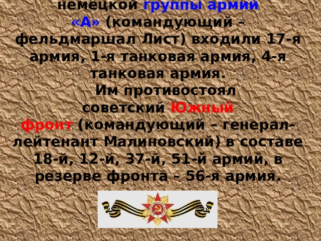 25 июля 1942 в состав немецкой  группы армий «А»  (командующий – фельдмаршал Лист) входили 17-я армия, 1-я танковая армия, 4-я танковая армия. Им противостоял советский  Южный фронт  (командующий – генерал-лейтенант Малиновский) в составе 18-й, 12-й, 37-й, 51-й армий, в резерве фронта – 56-я армия. 