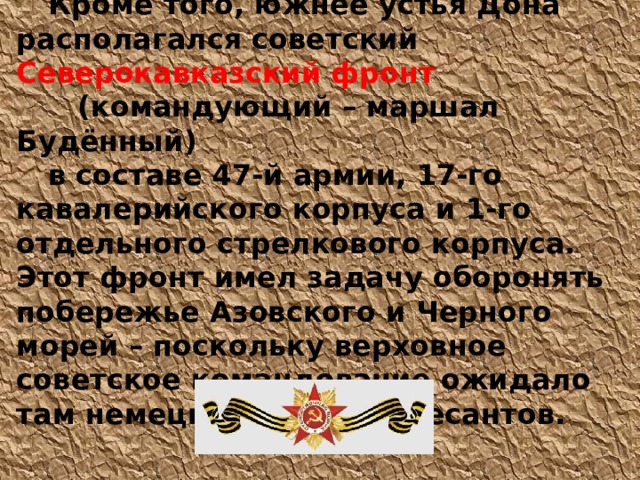  Кроме того, южнее устья Дона располагался советский  Северокавказский фронт   (командующий – маршал Будённый) в составе 47-й армии, 17-го кавалерийского корпуса и 1-го отдельного стрелкового корпуса. Этот фронт имел задачу оборонять побережье Азовского и Черного морей – поскольку верховное советское командование ожидало там немецких морских десантов. 