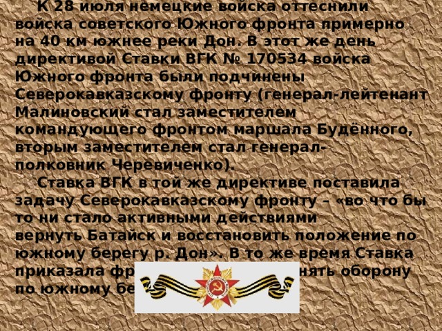  К 28 июля немецкие войска оттеснили войска советского Южного фронта примерно на 40 км южнее реки Дон. В этот же день директивой Ставки ВГК № 170534 войска Южного фронта были подчинены Северокавказскому фронту (генерал-лейтенант Малиновский стал заместителем командующего фронтом маршала Будённого, вторым заместителем стал генерал-полковник Черевиченко).  Ставка ВГК в той же директиве поставила задачу Северокавказскому фронту – «во что бы то ни стало активными действиями вернуть Батайск и восстановить положение по южному берегу р. Дон». В то же время Ставка приказала фронту частью сил занять оборону по южному берегу реки Кубань. 