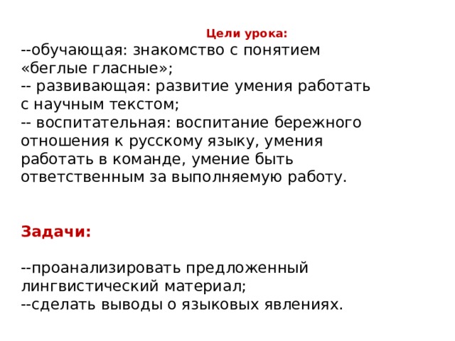  Цели урока: --обучающая: знакомство с понятием «беглые гласные»; -- развивающая: развитие умения работать с научным текстом; -- воспитательная: воспитание бережного отношения к русскому языку, умения работать в команде, умение быть ответственным за выполняемую работу. Задачи:  --проанализировать предложенный лингвистический материал; --сделать выводы о языковых явлениях. 