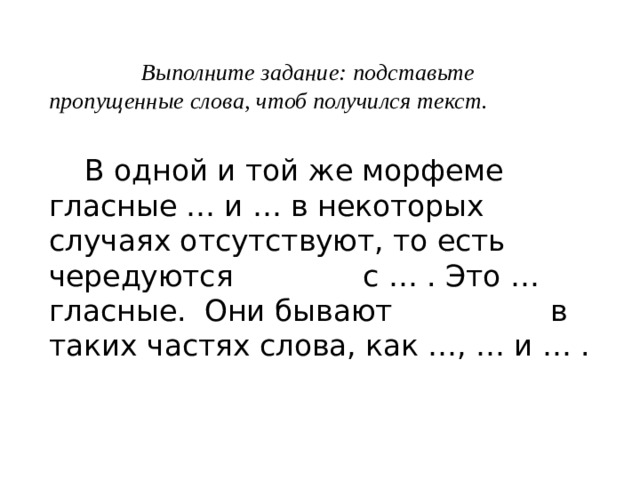  Выполните задание: подставьте пропущенные слова, чтоб получился текст.   В одной и той же морфеме гласные … и … в некоторых случаях отсутствуют, то есть чередуются с … . Это … гласные. Они бывают в таких частях слова, как …, … и … . 