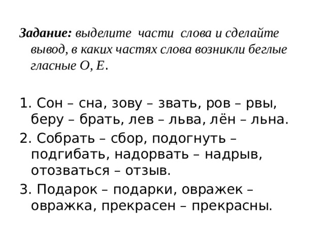 Задание: выделите части слова и сделайте вывод, в каких частях слова возникли беглые гласные О, Е . 1. Сон – сна, зову – звать, ров – рвы, беру – брать, лев – льва, лён – льна. 2. Собрать – сбор, подогнуть – подгибать, надорвать – надрыв, отозваться – отзыв. 3. Подарок – подарки, овражек – овражка, прекрасен – прекрасны. 