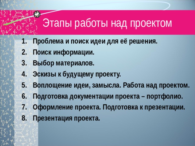 Этапы работы над проектом Проблема и поиск идеи для её решения. Поиск информации. Выбор материалов. Эскизы к будущему проекту. Воплощение идеи, замысла. Работа над проектом. Подготовка документации проекта – портфолио. Оформление проекта. Подготовка к презентации. Презентация проекта. 