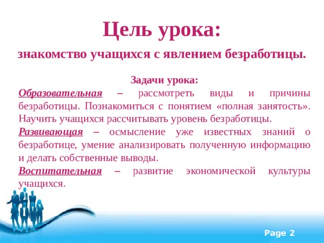 Цель урока: знакомство учащихся с явлением безработицы. Задачи урока: Образовательная – рассмотреть виды и причины безработицы. Познакомиться с понятием «полная занятость». Научить учащихся рассчитывать уровень безработицы. Развивающая – осмысление уже известных знаний о безработице, умение  анализировать полученную информацию и делать собственные выводы.   Воспитательная – развитие экономической культуры учащихся. 