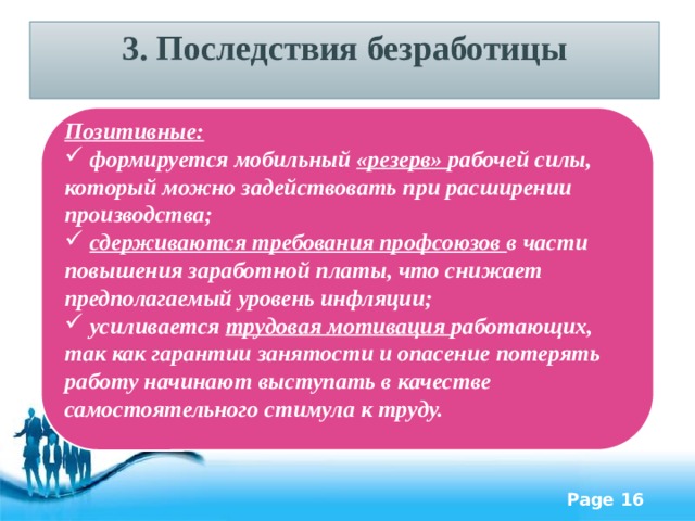 3. Последствия безработицы Позитивные:  формируется мобильный «резерв» рабочей силы, который можно задействовать при расширении производства;  сдерживаются требования профсоюзов в части повышения заработной платы, что снижает предполагаемый уровень инфляции;  усиливается трудовая мотивация работающих, так как гарантии занятости и опасение потерять работу начинают выступать в качестве самостоятельного стимула к труду. 