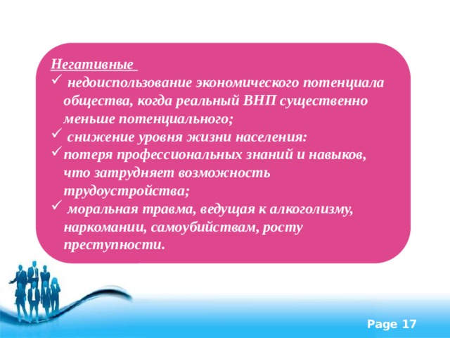 Негативные  недоиспользование экономического потенциала общества, когда реальный ВНП существенно меньше потенциального;  снижение уровня жизни населения: потеря профессиональных знаний и навыков, что затрудняет возможность трудоустройства;  моральная травма, ведущая к алкоголизму, наркомании, самоубийствам, росту преступности. 
