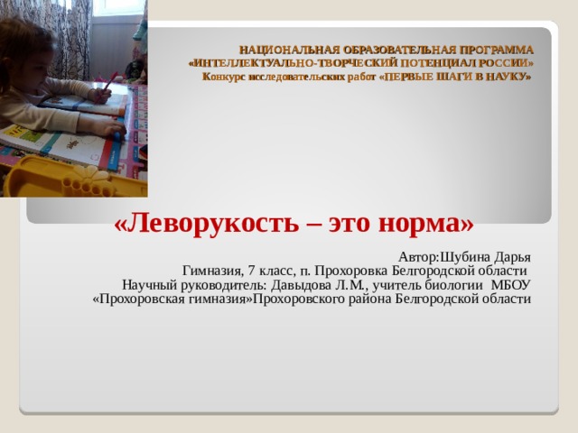 НАЦИОНАЛЬНАЯ ОБРАЗОВАТЕЛЬНАЯ ПРОГРАММА  «ИНТЕЛЛЕКТУАЛЬНО-ТВОРЧЕСКИЙ ПОТЕНЦИАЛ РОССИИ»  Конкурс исследовательских работ «ПЕРВЫЕ ШАГИ В НАУКУ»      «Леворукость – это норма» Автор:Шубина Дарья Гимназия, 7 класс, п. Прохоровка Белгородской области Научный руководитель: Давыдова Л.М., учитель биологии МБОУ «Прохоровская гимназия»Прохоровского района Белгородской области       