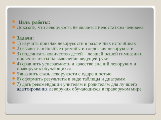  Цель работы: Доказать, что леворукость не является недостатком человека  Задачи: 1) изучить признак леворукости в различных источниках 2) выявить основные причины и следствия леворукости 3) подсчитать количество детей – левшей нашей гимназии и провести тесты на выявление ведущей руки 4) сравнить успеваемость и качество знаний леворуких и праворуких обучающихся 5)выявить связь леворукости с одаренностью 6) оформить результаты в виде таблицы и диаграмм 7) дать рекомендации учителям и родителям для лучшего адаптирования леворуких обучающихся в праворуком мире. 