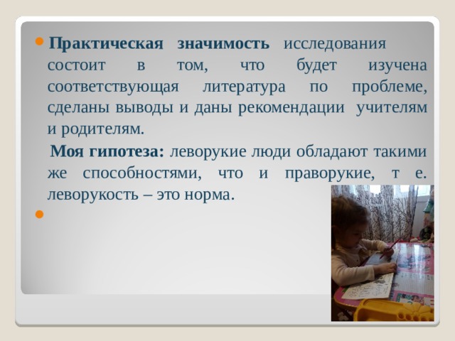 Практическая значимость исследования состоит в том, что будет изучена соответствующая литература по проблеме, сделаны выводы и даны рекомендации учителям и родителям.  Моя гипотеза: леворукие люди обладают такими же способностями, что и праворукие, т е. леворукость – это норма.   