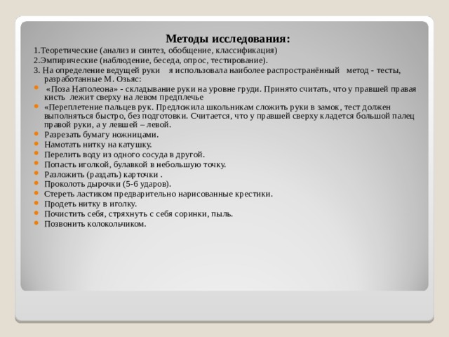 Методы исследования: 1.Теоретические (анализ и синтез, обобщение, классификация) 2.Эмпирические (наблюдение, беседа, опрос, тестирование). 3. На определение ведущей руки я использовала наиболее распространённый метод - тесты, разработанные М. Озьяс:  «Поза Наполеона» - складывание руки на уровне груди. Принято считать, что у правшей правая кисть  лежит сверху на левом предплечье «Переплетение пальцев рук. Предложила школьникам сложить руки в замок, тест должен выполняться быстро, без подготовки. Считается, что у правшей сверху кладется большой палец правой руки, а у левшей – левой. Разрезать бумагу ножницами. Намотать нитку на катушку. Перелить воду из одного сосуда в другой. Попасть иголкой, булавкой в небольшую точку. Разложить (раздать) карточки . Проколоть дырочки (5-6 ударов). Стереть ластиком предварительно нарисованные крестики. Продеть нитку в иголку. Почистить себя, стряхнуть с себя соринки, пыль. Позвонить колокольчиком.  