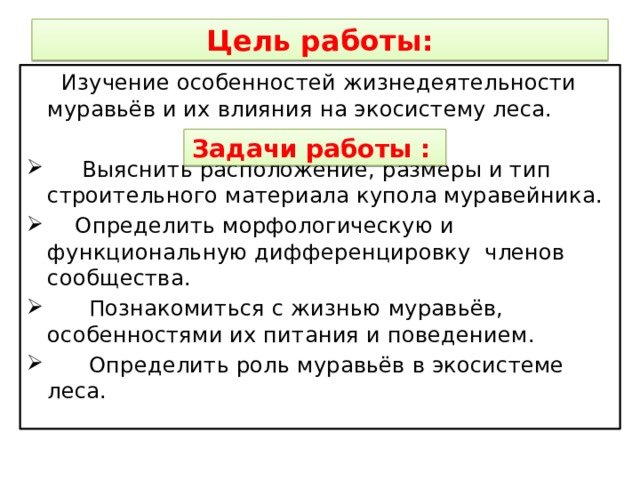 Цель работы:  Изучение особенностей жизнедеятельности муравьёв и их влияния на экосистему леса.  Выяснить расположение, размеры и тип строительного материала купола муравейника.  Определить морфологическую и функциональную дифференцировку членов сообщества.  Познакомиться с жизнью муравьёв, особенностями их питания и поведением.  Определить роль муравьёв в экосистеме леса. Задачи работы :  