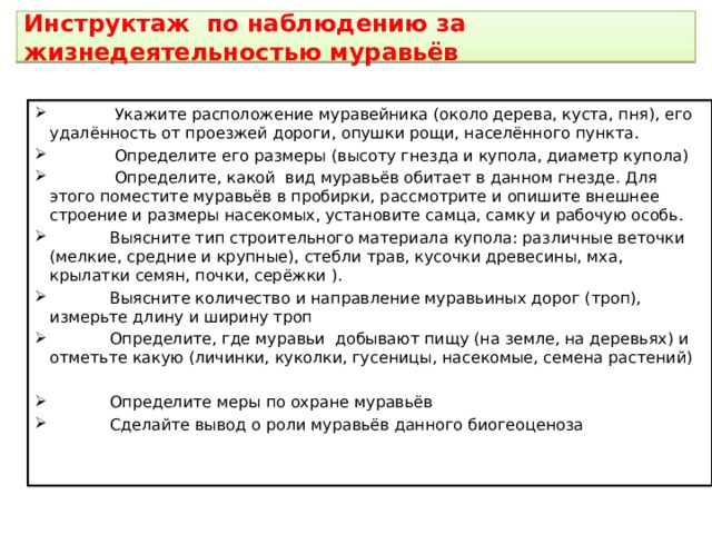  Инструктаж по наблюдению за жизнедеятельностью муравьёв    Укажите расположение муравейника (около дерева, куста, пня), его удалённость от проезжей дороги, опушки рощи, населённого пункта.  Определите его размеры (высоту гнезда и купола, диаметр купола)  Определите, какой вид муравьёв обитает в данном гнезде. Для этого поместите муравьёв в пробирки, рассмотрите и опишите внешнее строение и размеры насекомых, установите самца, самку и рабочую особь.  Выясните тип строительного материала купола: различные веточки (мелкие, средние и крупные), стебли трав, кусочки древесины, мха, крылатки семян, почки, серёжки ).  Выясните количество и направление муравьиных дорог (троп), измерьте длину и ширину троп  Определите, где муравьи добывают пищу (на земле, на деревьях) и отметьте какую (личинки, куколки, гусеницы, насекомые, семена растений)  Определите меры по охране муравьёв  Сделайте вывод о роли муравьёв данного биогеоценоза 
