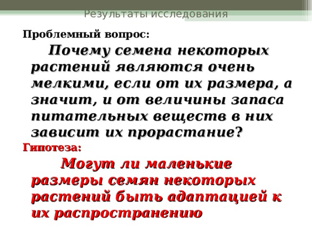 Результаты исследования Проблемный вопрос:  Почему семена некоторых растений являются очень мелкими, если от их размера, а значит, и от величины запаса питательных веществ в них зависит их прорастание ? Гипотеза:  Могут ли маленькие размеры семян некоторых растений быть адаптацией к их распространению  