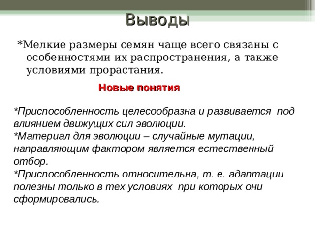 Выводы *Мелкие размеры семян чаще всего связаны с особенностями их распространения, а также условиями прорастания. Новые понятия *Приспособленность целесообразна и развивается под влиянием движущих сил эволюции. *Материал для эволюции – случайные мутации, направляющим фактором является естественный отбор. *Приспособленность относительна, т. е. адаптации полезны только в тех условиях при которых они сформировались. 