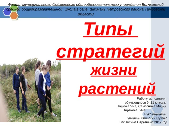 Филиал муниципального бюджетного общеобразовательного учреждения Волчковской средней общеобразовательной школа в селе Шехмань Петровского района Тамбовской област и Типы стратегий жизни             растений Работу выполнили :  обучающиеся 9, 11 класса. Попкова Яна, Самсонова Мария, Терехова Яна    Руководитель :  учитель биологии Сухова Валентина Сергеевна 2019 год 