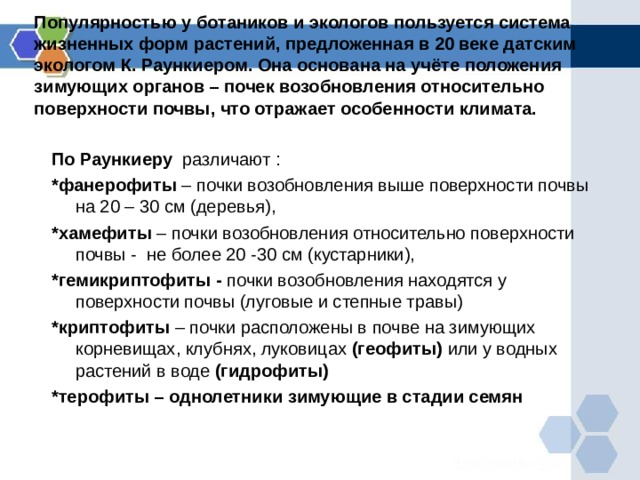 Популярностью у ботаников и экологов пользуется система жизненных форм растений, предложенная в 20 веке датским экологом К. Раункиером. Она основана на учёте положения зимующих органов – почек возобновления относительно поверхности почвы, что отражает особенности климата. По Раункиеру различают : *фанерофиты – почки возобновления выше поверхности почвы на 20 – 30 см (деревья), *хамефиты – почки возобновления относительно поверхности почвы - не более 20 -30 см (кустарники), *гемикриптофиты - почки возобновления  находятся у  поверхности почвы (луговые и степные травы) *криптофиты – почки расположены в почве на зимующих корневищах, клубнях, луковицах (геофиты) или у водных растений в воде (гидрофиты) *терофиты – однолетники зимующие в стадии семян 