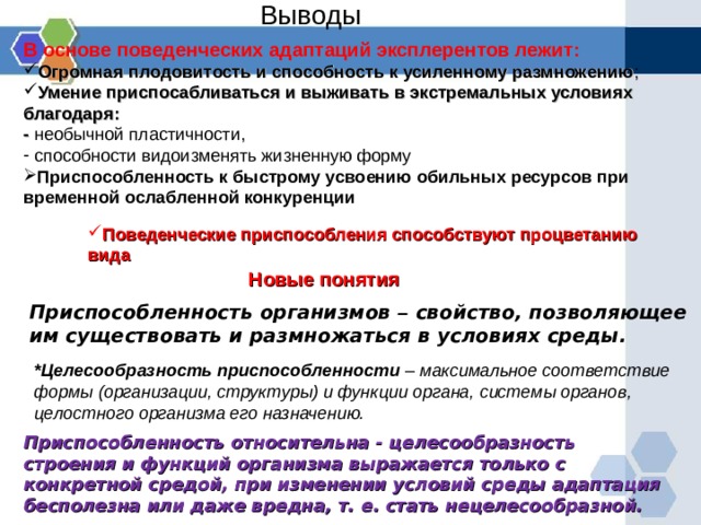 Выводы В основе поведенческих адаптаций эксплерентов лежит: Огромная плодовитость и способность к усиленному размножению ; Умение приспосабливаться и выживать в экстремальных условиях благодаря: - необычной пластичности,  способности видоизменять жизненную форму Приспособленность к быстрому усвоению обильных ресурсов при  временной ослабленной конкуренции  Поведенческие приспособления способствуют процветанию вида Поведенческие приспособления способствуют процветанию вида Поведенческие приспособления способствуют процветанию вида Новые понятия Приспособленность организмов – свойство, позволяющее им существовать и размножаться в условиях среды. *Целесообразность  приспособленности – максимальное соответствие формы (организации, структуры) и функции органа, системы органов, целостного организма его назначению. Приспособленность относительна - целесообразность строения и функций организма выражается только с конкретной средой, при изменении условий среды адаптация бесполезна или даже вредна, т. е. стать нецелесообразной.  