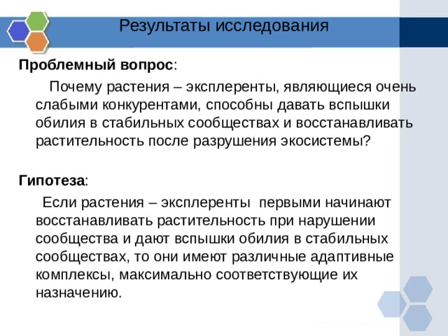 Результаты исследования Проблемный вопрос :  Почему растения – эксплеренты, являющиеся очень слабыми конкурентами, способны  давать вспышки обилия в стабильных сообществах и восстанавливать растительность после разрушения экосистемы? Гипотеза :  Если растения – эксплеренты первыми начинают восстанавливать растительность при нарушении сообщества и дают вспышки обилия в стабильных сообществах, то они имеют различные адаптивные комплексы, максимально соответствующие их назначению. 
