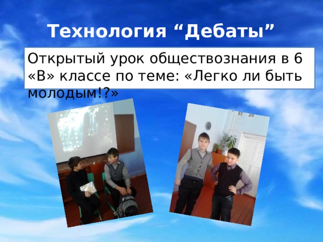 Технология “Дебаты” Открытый урок обществознания в 6 «В» классе по теме: «Легко ли быть молодым!?» Технология «Дебаты» - это интеллектуальная игра, которую применяют учителя истории, обществознания, литературы. Особая форма дискуссии в которой присутствует наличие элемента состязательности стимулирует творческую, поисковую деятельность учащихся. Об этой технологии говорят сами учащиеся:  