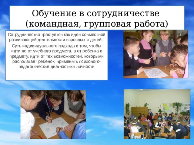 Обучение в сотрудничестве  (командная, групповая работа) Сотрудничество трактуется как идея совместной развивающей деятельности взрослых и детей. Суть индивидуального подхода в том, чтобы идти не от учебного предмета, а от ребенка к предмету, идти от тех возможностей, которыми располагает ребенок, применять психолого-педагогические диагностики личности 