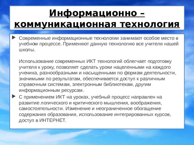Информационно – коммуникационная технология Современные информационные технологии занимают особое место в учебном процессе. Применяют данную технологию все учителя нашей школы.   Использование современных ИКТ технологий облегчает подготовку учителя к уроку, позволяет сделать уроки нацеленными на каждого ученика, разнообразными и насыщенными по формам деятельности, значимыми по результатам, обеспечивается доступ к различным справочным системам, электронным библиотекам, другим информационным ресурсам. С применением ИКТ на уроках, учебный процесс направлен на развитие логического и критического мышления, воображения, самостоятельности. Изменение и неограниченное обогащение содержания образования, использование интегрированных курсов, доступ в ИНТЕРНЕТ.    