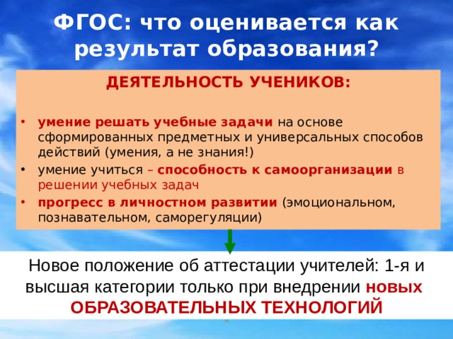 ФГОС: что оценивается как результат образования? ДЕЯТЕЛЬНОСТЬ УЧЕНИКОВ:  умение  решать учебные задачи  на основе сформированных предметных и универсальных способов действий (умения, а не знания!) умение учиться – способность к самоорганизации в решении учебных задач прогресс  в личностном развитии  (эмоциональном, познавательном, саморегуляции) Новый стандарт второго поколения акцентирует внимание учителей на необходимости использовать современные образовательные технологии, которые могут обеспечить развитие школьников. Не случайно, именно использование передовых технологий становится важнейшим критерием успешности учителя. Благодаря современным технологиям на уроках развертывается деятельность учеников. Новое положение об аттестации учителей: 1-я и высшая категории только при внедрении новых ОБРАЗОВАТЕЛЬНЫХ ТЕХНОЛОГИЙ 2 2 