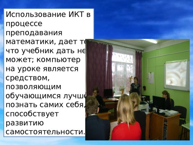 Использование ИКТ в процессе преподавания математики, дает то что учебник дать не может; компьютер на уроке является средством, позволяющим обучающимся лучше познать самих себя, способствует развитию самостоятельности. 