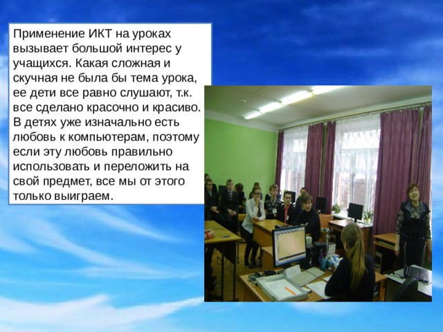 Применение ИКТ на уроках вызывает большой интерес у учащихся. Какая сложная и скучная не была бы тема урока, ее дети все равно слушают, т.к. все сделано красочно и красиво. В детях уже изначально есть любовь к компьютерам, поэтому если эту любовь правильно использовать и переложить на свой предмет, все мы от этого только выиграем. 