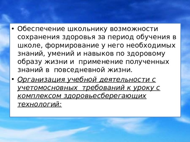 Обеспечение школьнику возможности сохранения здоровья за период обучения в школе, формирование у него необходимых знаний, умений и навыков по здоровому образу жизни и  применение полученных знаний в  повседневной жизни. Организация учебной деятельности с учетомосновных  требований к уроку с комплексом здоровьесберегающих технологий: 