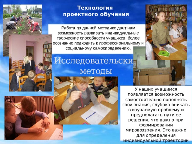 Технология  проектного обучения Работа по данной методике дает нам возможность развивать индивидуальные творческие способности учащихся, более осознанно подходить к профессиональному и социальному самоопределению. Исследовательские методы У наших учащимся появляется возможность самостоятельно пополнять свои знания, глубоко вникать в изучаемую проблему и предполагать пути ее решения, что важно при формировании мировоззрения. Это важно для определения индивидуальной траектории развития каждого школьника. 