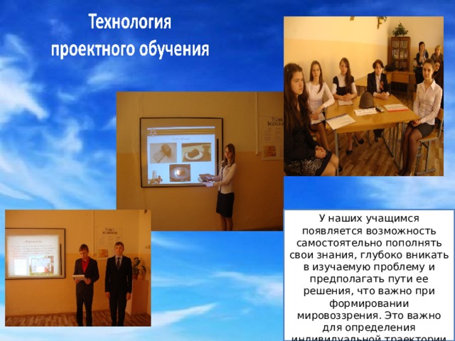 У наших учащимся появляется возможность самостоятельно пополнять свои знания, глубоко вникать в изучаемую проблему и предполагать пути ее решения, что важно при формировании мировоззрения. Это важно для определения индивидуальной траектории развития каждого школьника. 