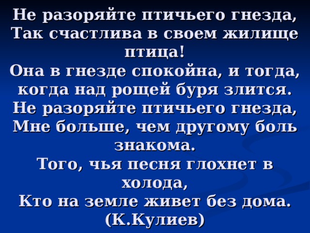 Не разоряйте птичьего гнезда,  Так счастлива в своем жилище птица!  Она в гнезде спокойна, и тогда, когда над рощей буря злится.  Не разоряйте птичьего гнезда,  Мне больше, чем другому боль знакома.  Того, чья песня глохнет в холода,  Кто на земле живет без дома.  (К.Кулиев) 