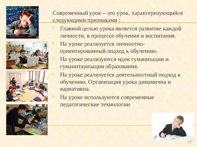Современный урок – это урок, характеризующийся следующими признаками : Главной целью урока является развитие каждой личности, в процессе обучения и воспитания. На уроке реализуется личностно- ориентированный подход к обучению. На уроке реализуются идеи гуманизации и гуманитаризации образования. На уроке реализуется деятельностный подход к обучению. Организация урока динамична и вариативна. На уроке используются современные педагогические технологии  